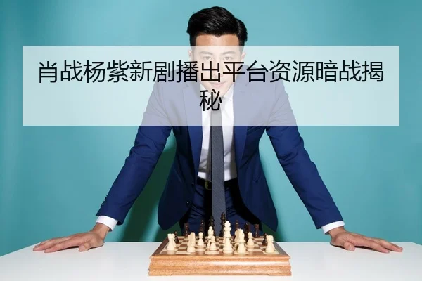 肖战杨紫新剧播出平台资源暗战揭秘